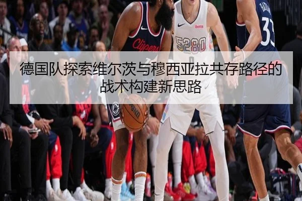 德国队探索维尔茨与穆西亚拉共存路径的战术构建新思路（kaiyun）