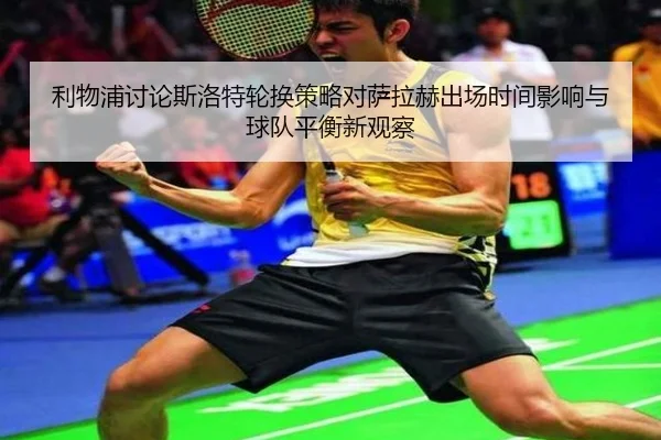 利物浦讨论斯洛特轮换策略对萨拉赫出场时间影响与球队平衡新观察（kaiyun）