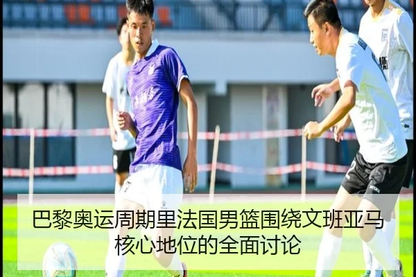 巴黎奥运周期里法国男篮围绕文班亚马核心地位的全面讨论
