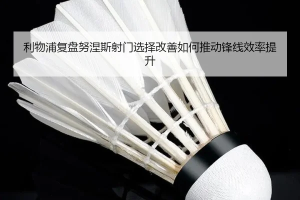 利物浦复盘努涅斯射门选择改善如何推动锋线效率提升 - kaiyun