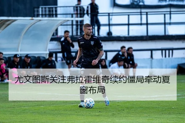 尤文图斯关注弗拉霍维奇续约僵局牵动夏窗布局