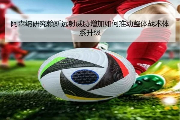 阿森纳研究赖斯远射威胁增加如何推动整体战术体系升级 - kaiyun
