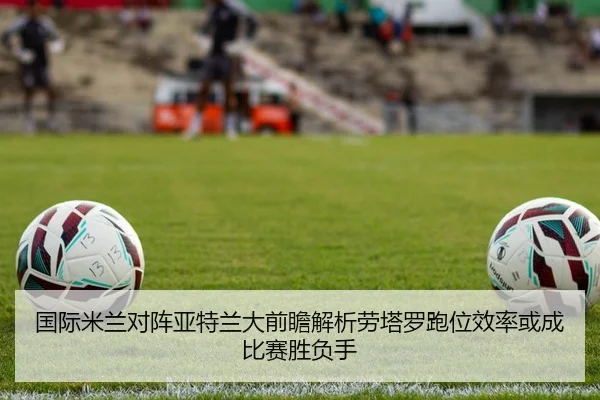 国际米兰对阵亚特兰大前瞻解析劳塔罗跑位效率或成比赛胜负手 - kaiyun